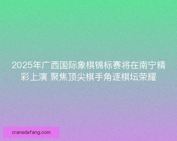 2025年广西国际象棋锦标赛将在南宁精彩上演 聚焦顶尖棋手角逐棋坛荣耀